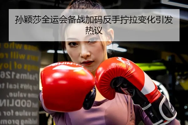 孙颖莎全运会备战加码反手拧拉变化引发热议